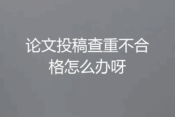 论文投稿查重不合格怎么办呀