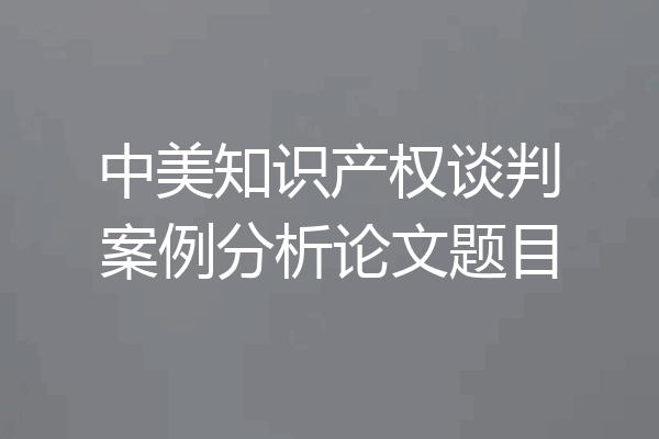 中美知识产权谈判案例分析论文题目