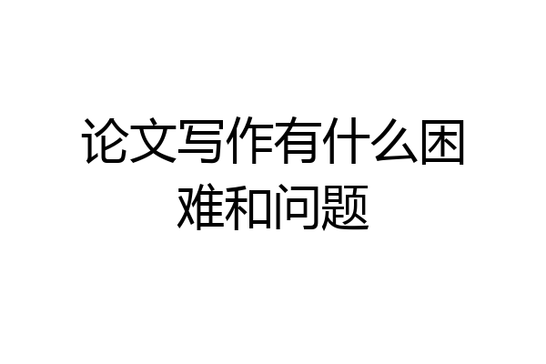 论文写作有什么困难和问题