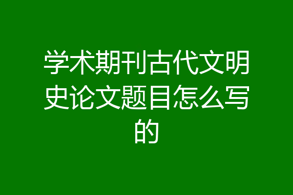 学术期刊古代文明史论文题目怎么写的