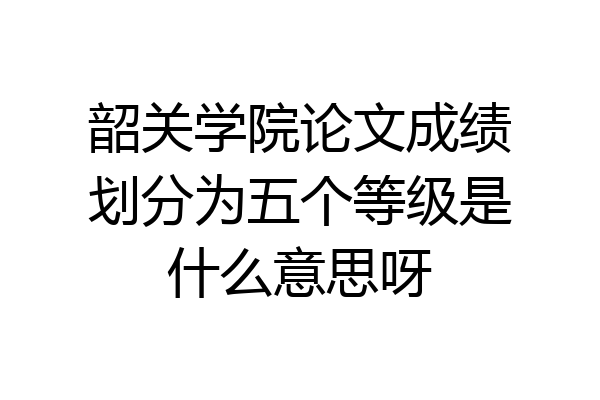 韶关学院论文成绩划分为五个等级是什么意思呀