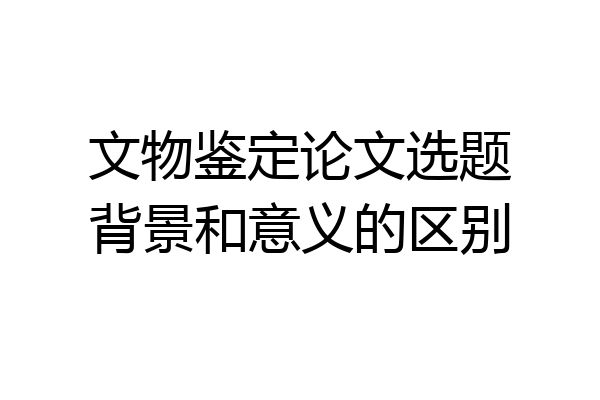 文物鉴定论文选题背景和意义的区别