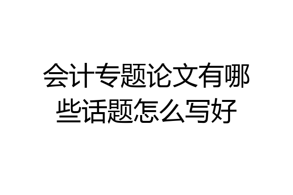 会计专题论文有哪些话题怎么写好