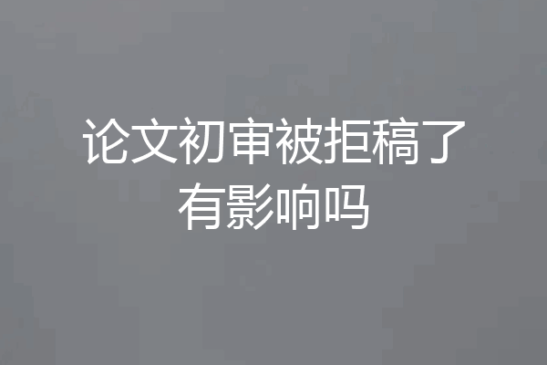 论文初审被拒稿了有影响吗