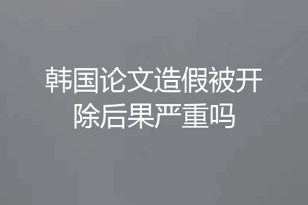 韩国论文造假被开除后果严重吗