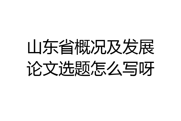 山东省概况及发展论文选题怎么写呀