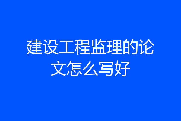 建设工程监理的论文怎么写好