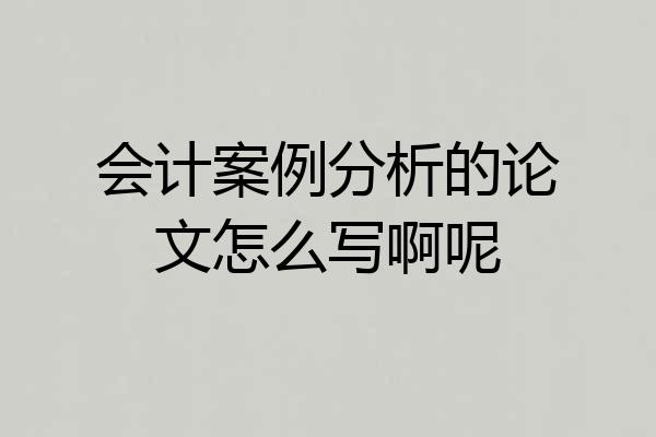 会计案例分析的论文怎么写啊呢