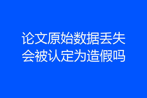 论文原始数据丢失会被认定为造假吗