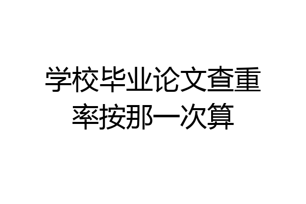 学校毕业论文查重率按那一次算