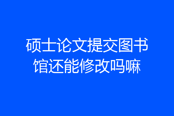 硕士论文提交图书馆还能修改吗嘛