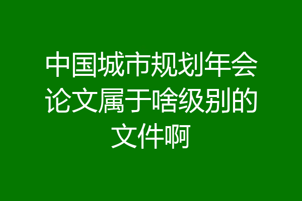 中国城市规划年会论文属于啥级别的文件啊