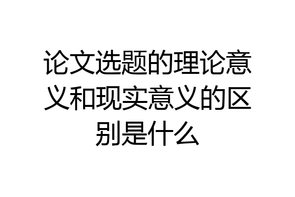 论文选题的理论意义和现实意义的区别是什么