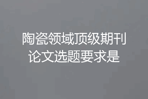 陶瓷领域顶级期刊论文选题要求是