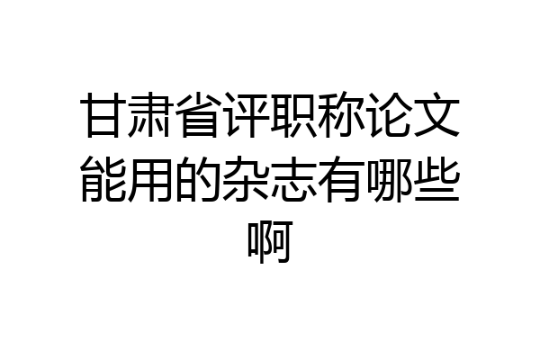 甘肃省评职称论文能用的杂志有哪些啊