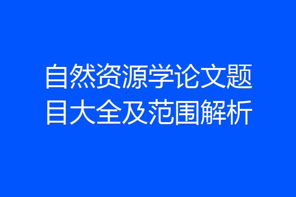 自然资源学论文题目大全及范围解析