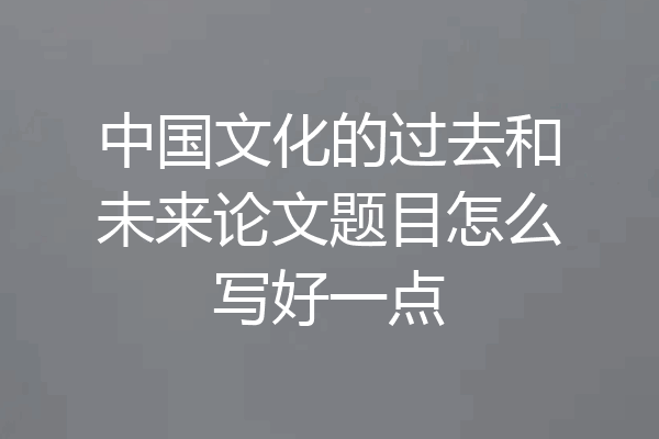 中国文化的过去和未来论文题目怎么写好一点