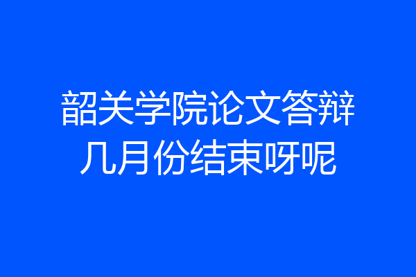 韶关学院论文答辩几月份结束呀呢