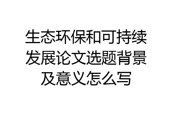 生态环保和可持续发展论文选题背景及意义怎么写