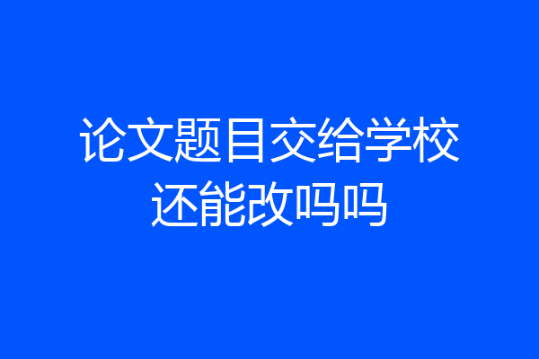 论文题目交给学校还能改吗吗