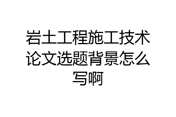 岩土工程施工技术论文选题背景怎么写啊