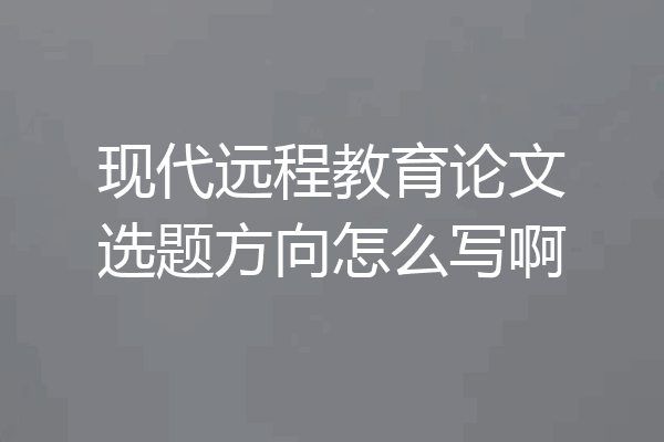 现代远程教育论文选题方向怎么写啊