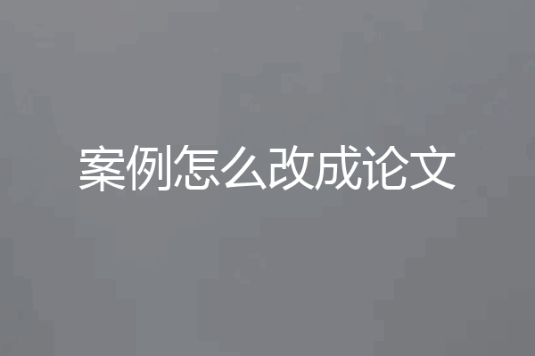 案例怎么改成论文