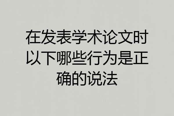 在发表学术论文时以下哪些行为是正确的说法