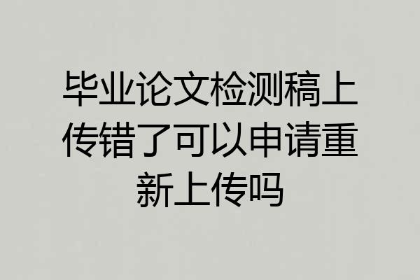 毕业论文检测稿上传错了可以申请重新上传吗