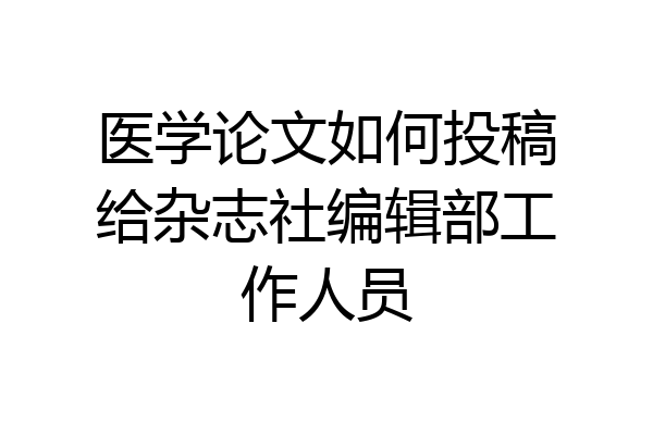 医学论文如何投稿给杂志社编辑部工作人员