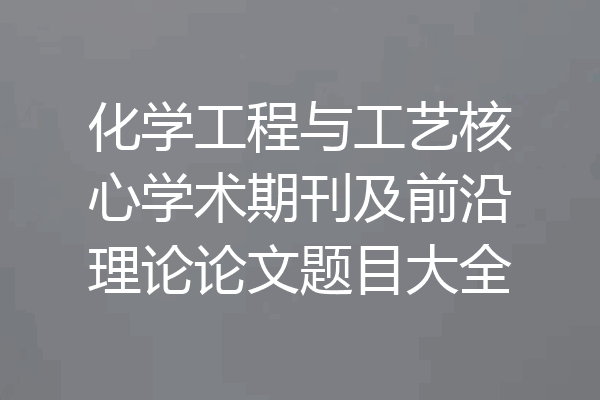 化学工程与工艺核心学术期刊及前沿理论论文题目大全