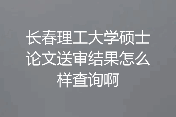 长春理工大学硕士论文送审结果怎么样查询啊