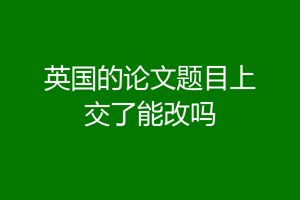 英国的论文题目上交了能改吗