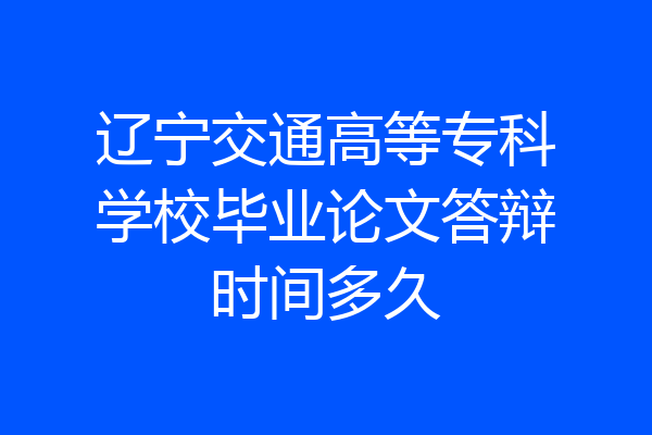 辽宁交通高等专科学校毕业论文答辩时间多久