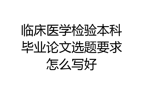 临床医学检验本科毕业论文选题要求怎么写好