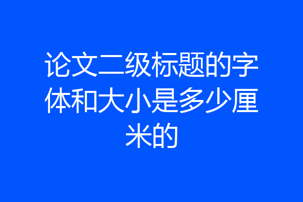 论文二级标题的字体和大小是多少厘米的
