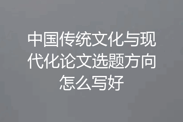 中国传统文化与现代化论文选题方向怎么写好