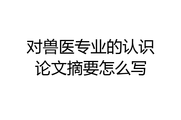 对兽医专业的认识论文摘要怎么写