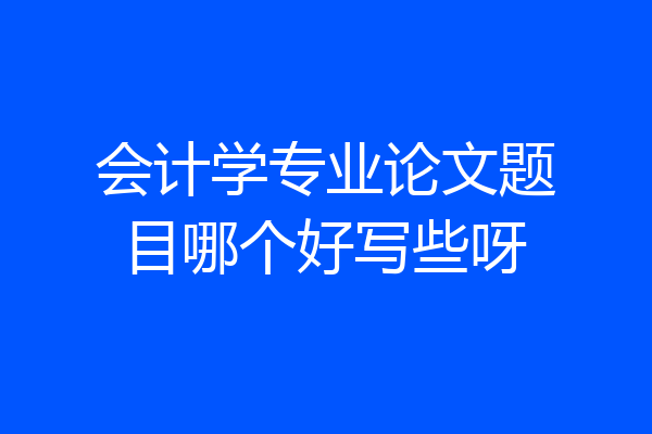 会计学专业论文题目哪个好写些呀