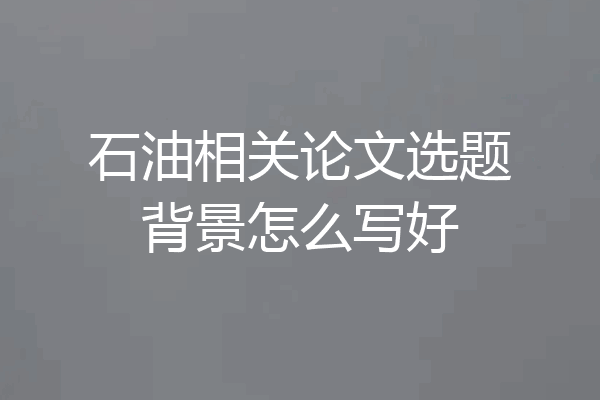 石油相关论文选题背景怎么写好