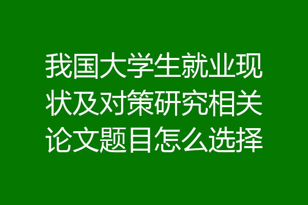 我国大学生就业现状及对策研究相关论文题目怎么选择