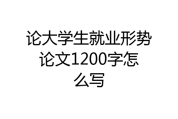 论大学生就业形势论文1200字怎么写