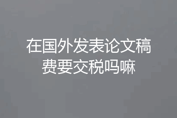 在国外发表论文稿费要交税吗嘛