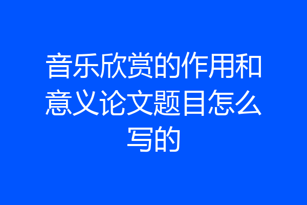 音乐欣赏的作用和意义论文题目怎么写的