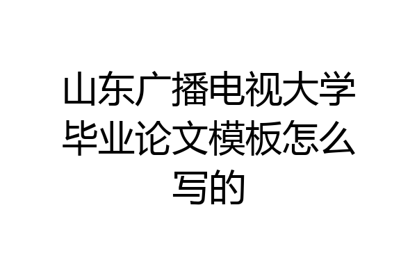 山东广播电视大学毕业论文模板怎么写的