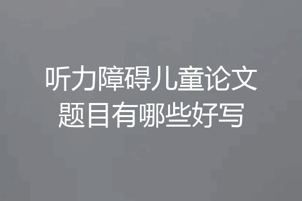 听力障碍儿童论文题目有哪些好写