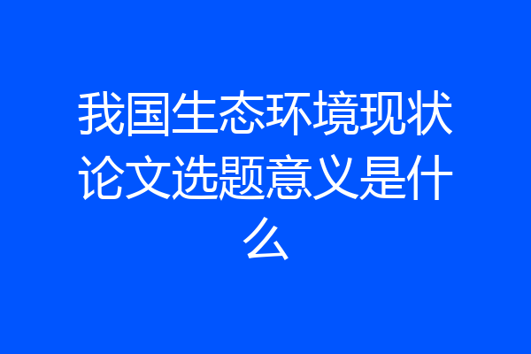 我国生态环境现状论文选题意义是什么