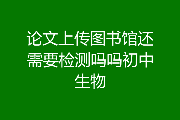 论文上传图书馆还需要检测吗吗初中生物