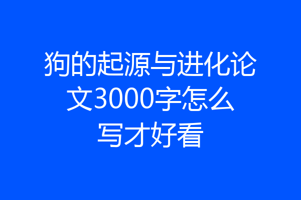 狗的起源与进化论文3000字怎么写才好看