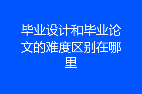 毕业设计和毕业论文的难度区别在哪里